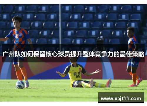广州队如何保留核心球员提升整体竞争力的最佳策略 广州队如何保留核心球员提升整体竞争力的最佳策略