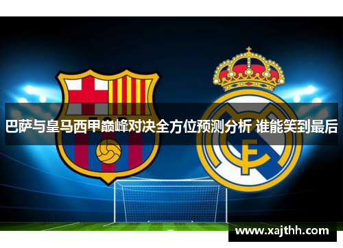 巴萨与皇马西甲巅峰对决全方位预测分析 谁能笑到最后